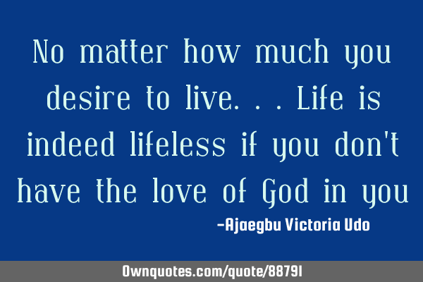 No matter how much you desire to live...life is indeed lifeless if you don