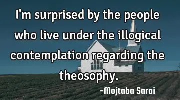 I'm surprised by the people who live under the illogical contemplation regarding the theosophy.