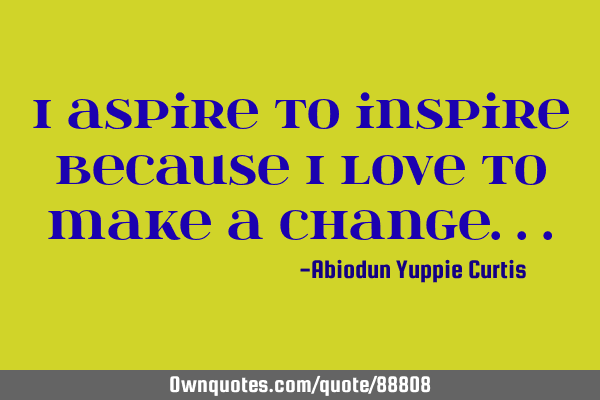 I aspire to inspire because i love to make a CHANGE