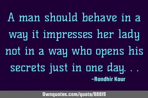 A man should behave in a way it impresses her lady not in a way who opens his secrets just in one