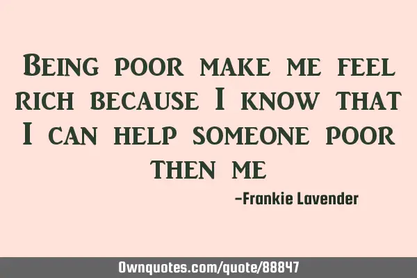 Being poor make me feel rich because I know that I can help someone poor then