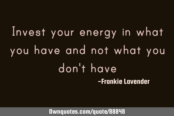 Invest your energy in what you have and not what you don