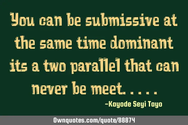 You can be submissive at the same time dominant its a two parallel that can never be