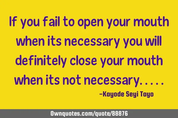 If you fail to open your mouth when its necessary you will definitely close your mouth when its not