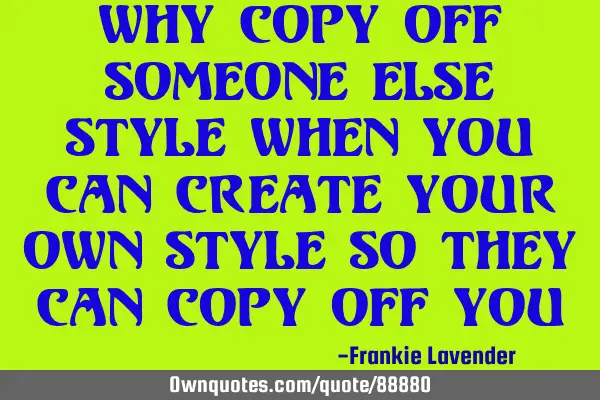 Why copy off someone else style when you can create your own style so they can copy off