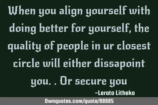 When you align yourself with doing better for yourself, the quality of people in ur closest circle