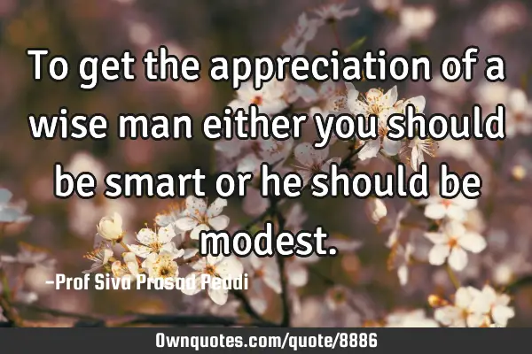 To get the appreciation of a wise man either you should be smart or he should be