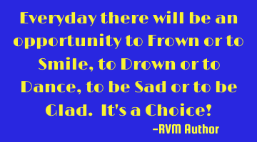 Everyday there will be an opportunity to Frown or to Smile, to Drown or to Dance, to be Sad or to