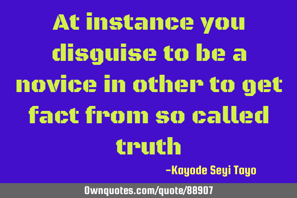 At instance you disguise to be a novice in other to get fact from so called