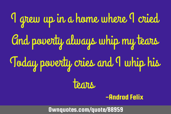 I grew up in a home where I cried And poverty always whip my tears Today poverty cries and I whip