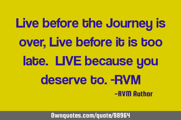 Live before the Journey is over, Live before it is too late. LIVE because you deserve to.-RVM