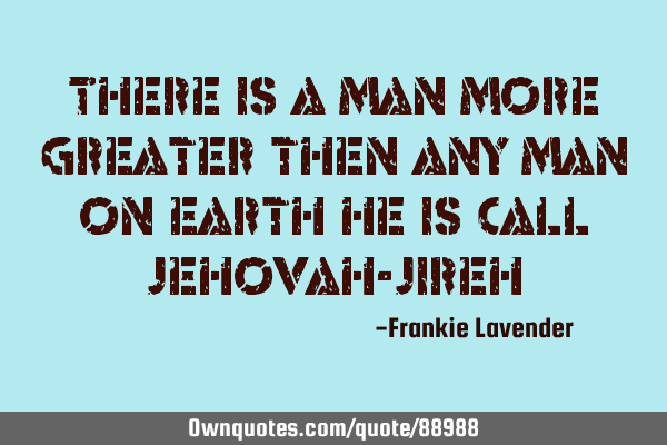 There is a man more greater then any man on earth he is call Jehovah-J