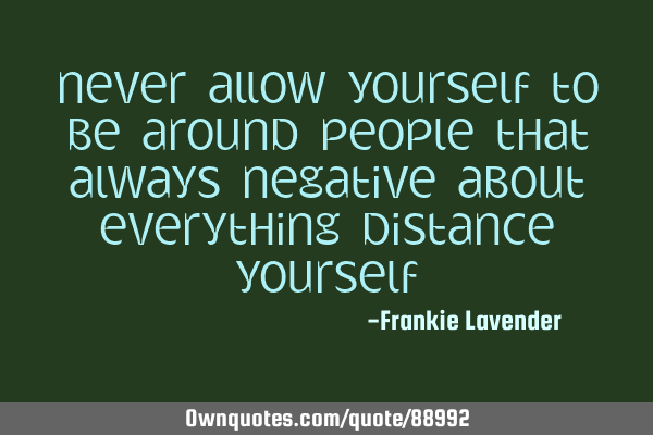 Never allow yourself to be around people that always negative about everything distance