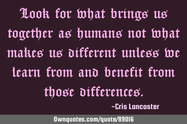 Look for what brings us together as humans not what makes us different unless we learn from and