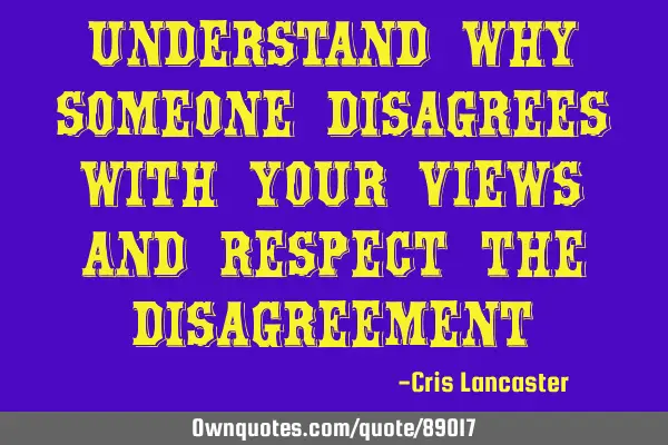 Understand why someone disagrees with your views and respect the