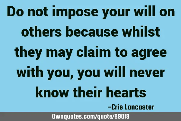 Do not impose your will on others because whilst they may claim to agree with you, you will never