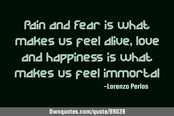 Pain and Fear is what makes us feel alive, love and happiness is what makes us feel