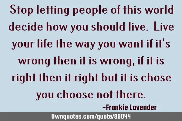 Stop letting people of this world decide how you should live. Live your life the way you want if it