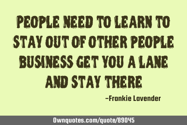 People need to learn to stay out of other people business get you a lane and stay