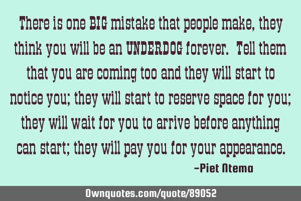 There is one BIG mistake that people make, they think you will be an UNDERDOG forever. Tell them