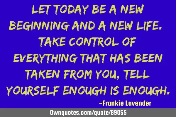 Let today be a new beginning and a new life. Take control of everything that has been taken from