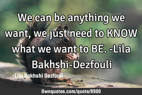 We can be anything we want, we just need to KNOW what we want to BE. -Lila Bakhshi-D