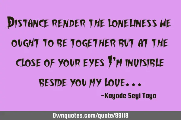 Distance render the loneliness we ought to be together but at the close of your eyes I