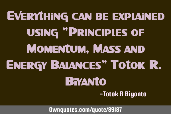 Everything can be explained using "Principles of Momentum, Mass and Energy Balances" Totok R. B