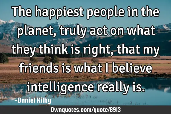 The happiest people in the planet, truly act on what they think is right, that my friends is what I