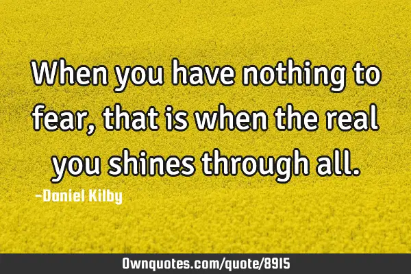 When you have nothing to fear, that is when the real you shines through