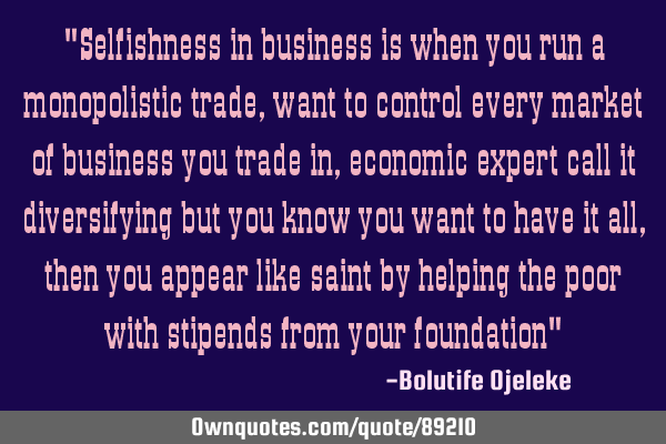 "Selfishness in business is when you run a monopolistic trade, want to control every market of