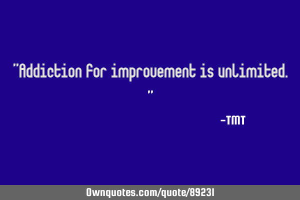 "Addiction for improvement is unlimited."