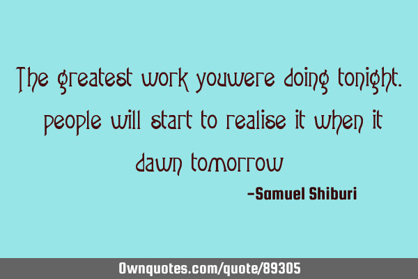 The greatest work you were doing tonight. people will start to realise it when it dawn