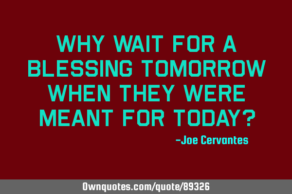 Why wait for a blessing tomorrow when they were meant for today?