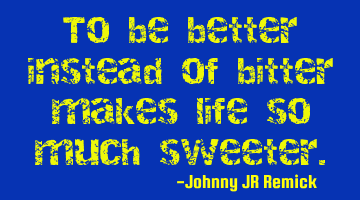 To be better instead of bitter makes life so much sweeter.