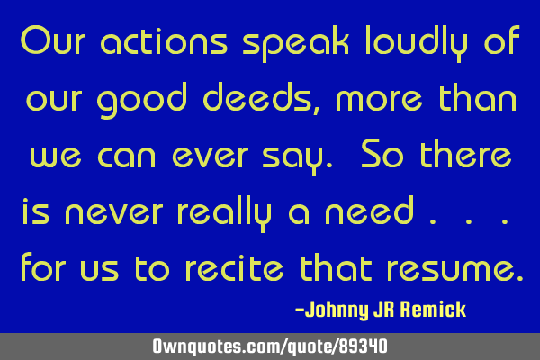 Our actions speak loudly of our good deeds, more than we can ever say. So there is never really a
