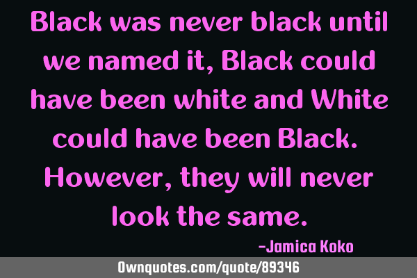 Black was never black until we named it, Black could have been white and White could have been B