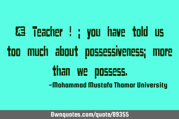 • Teacher ! ; you have told us too much about possessiveness; more than we