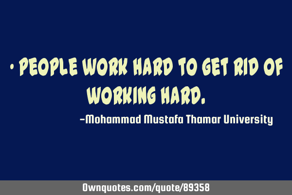 • People work hard to get rid of working