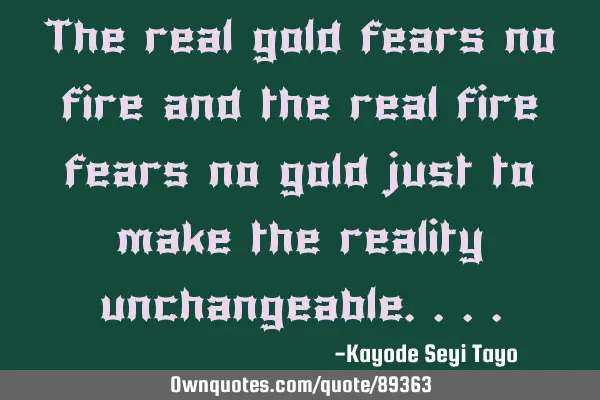 The real gold fears no fire and the real fire fears no gold just to make the reality