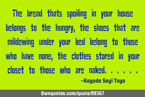 The bread thats spoiling in your house belongs to the hungry, the shoes that are mildewing under