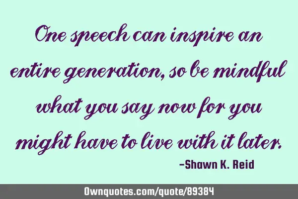 One speech can inspire an entire generation, so be mindful what you say now for you might have to