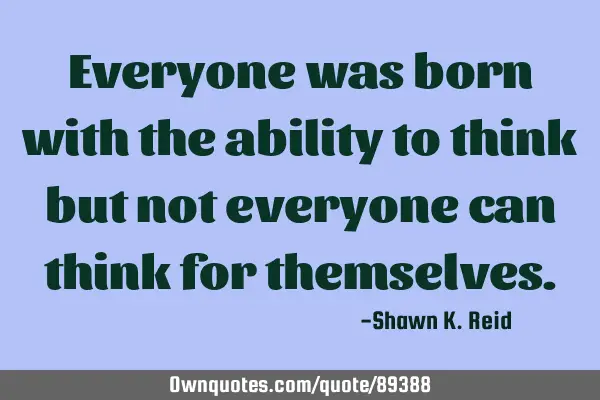 Everyone was born with the ability to think but not everyone can think for