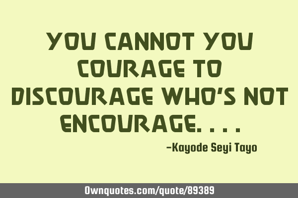 You cannot you courage to discourage who