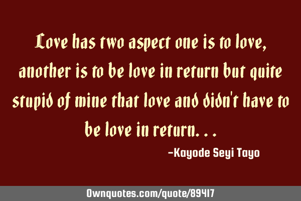 Love has two aspect one is to love, another is to be love in return but quite stupid of mine that