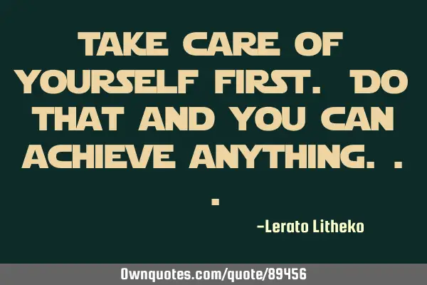 Take care of yourself first. Do that and you can achieve