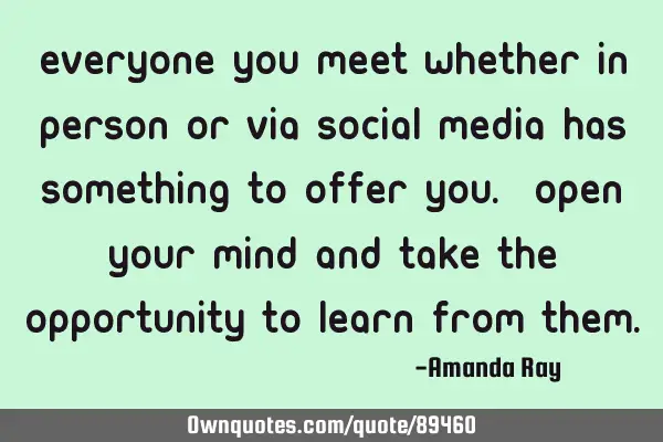 Everyone you meet whether in person or via social media has something to offer you. Open your mind