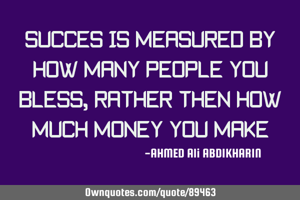SUCCES IS MEASURED BY HOW MANY PEOPLE YOU BLESS, RATHER THEN HOW MUCH MONEY YOU MAKE