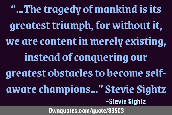 “…The tragedy of mankind is its greatest triumph, for without it, we are content in merely