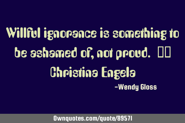 Willful ignorance is something to be ashamed of, not proud. -- Christina E